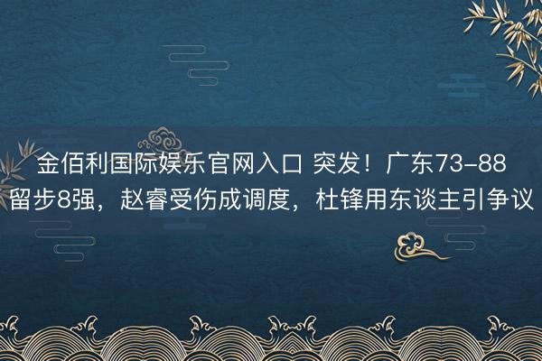 金佰利国际娱乐官网入口 突发！广东73-88留步8强，赵睿受伤成调度，杜锋用东谈主引争议