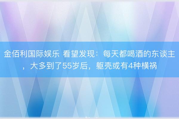 金佰利国际娱乐 看望发现：每天都喝酒的东谈主，大多到了55岁后，躯壳或有4种横祸