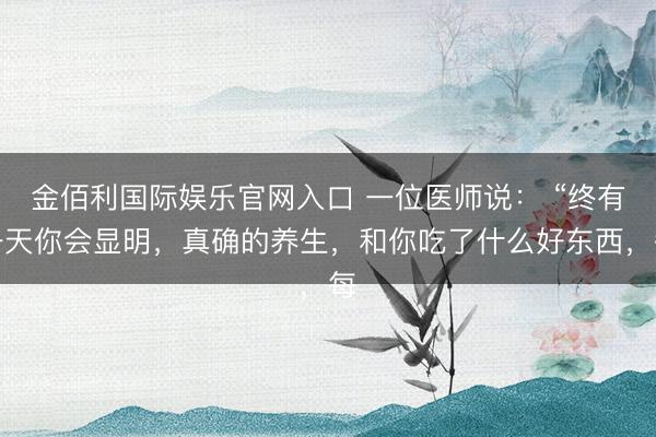 金佰利国际娱乐官网入口 一位医师说： “终有一天你会显明，真确的养生，和你吃了什么好东西，每