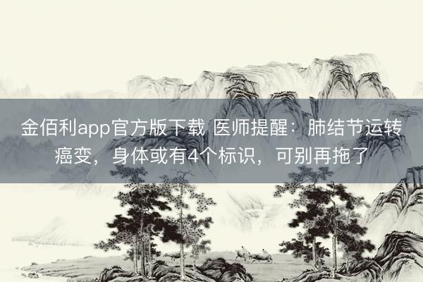 金佰利app官方版下载 医师提醒：肺结节运转癌变，身体或有4个标识，可别再拖了