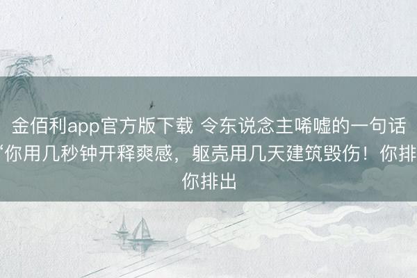 金佰利app官方版下载 令东说念主唏嘘的一句话: “你用几秒钟开释爽感，躯壳用几天建筑毁伤！你排出