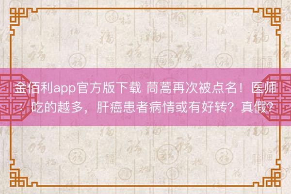 金佰利app官方版下载 茼蒿再次被点名！医师：吃的越多，肝癌患者病情或有好转？真假？