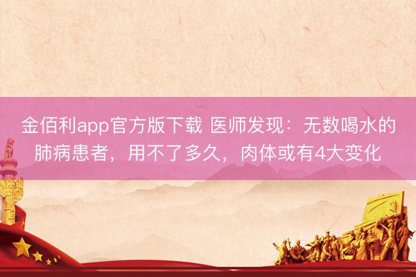 金佰利app官方版下载 医师发现：无数喝水的肺病患者，用不了多久，肉体或有4大变化