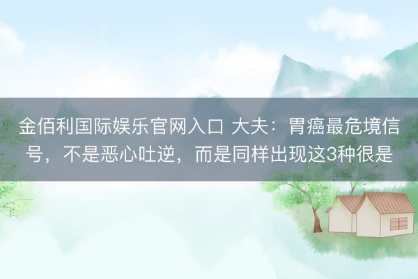 金佰利国际娱乐官网入口 大夫：胃癌最危境信号，不是恶心吐逆，而是同样出现这3种很是