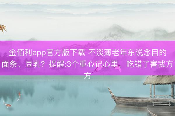 金佰利app官方版下载 不淡薄老年东说念目的面条、豆乳？提醒:3个重心记心里，吃错了害我方
