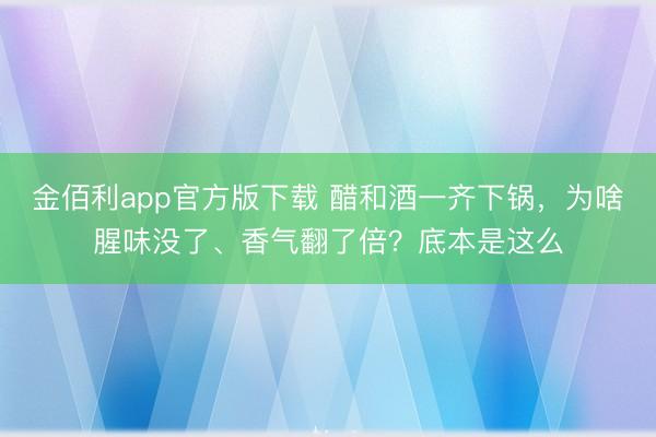 金佰利app官方版下载 醋和酒一齐下锅，为啥腥味没了、香气翻了倍？底本是这么