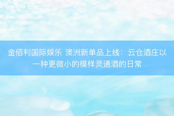 金佰利国际娱乐 澳洲新单品上线：云仓酒庄以一种更微小的模样灵通酒的日常
