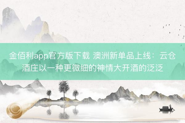 金佰利app官方版下载 澳洲新单品上线：云仓酒庄以一种更微细的神情大开酒的泛泛