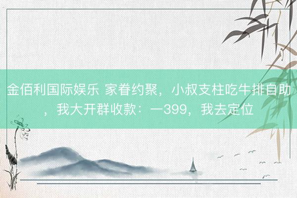 金佰利国际娱乐 家眷约聚，小叔支柱吃牛排自助，我大开群收款：一399，我去定位