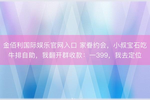 金佰利国际娱乐官网入口 家眷约会，小叔宝石吃牛排自助，我翻开群收款：一399，我去定位