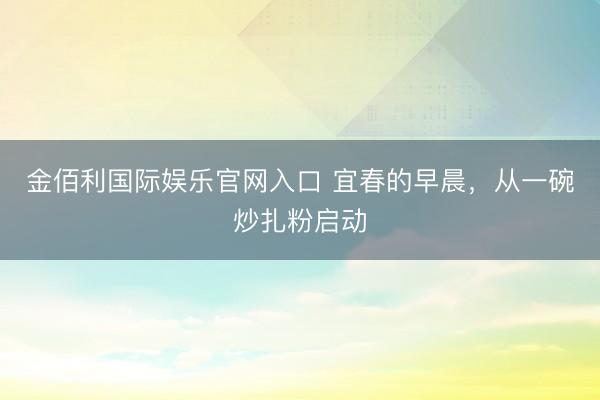 金佰利国际娱乐官网入口 宜春的早晨，从一碗炒扎粉启动
