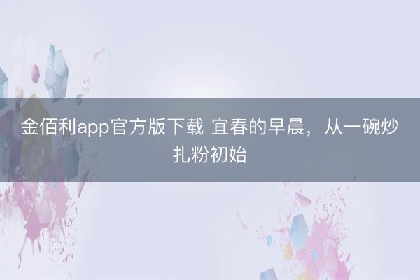 金佰利app官方版下载 宜春的早晨，从一碗炒扎粉初始