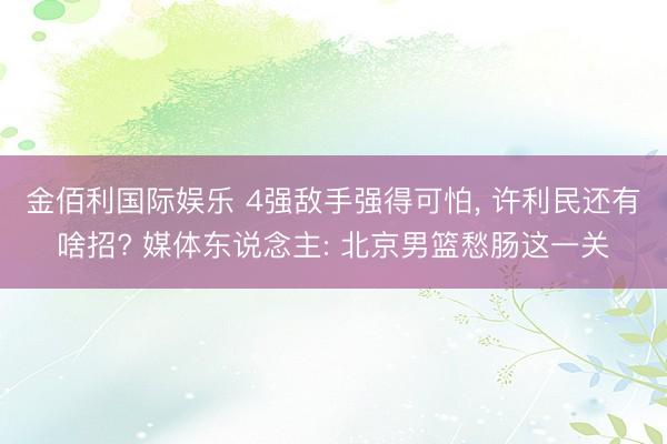 金佰利国际娱乐 4强敌手强得可怕， 许利民还有啥招? 媒体东说念主: 北京男篮愁肠这一关