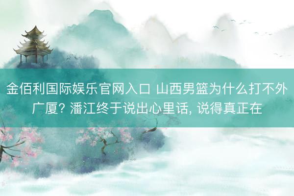 金佰利国际娱乐官网入口 山西男篮为什么打不外广厦? 潘江终于说出心里话， 说得真正在