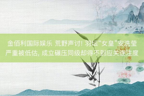 金佰利国际娱乐 荒野声讨! 羽坛“女皇”安洗莹严重被低估， 成立碾压同级却得不到应关连注度