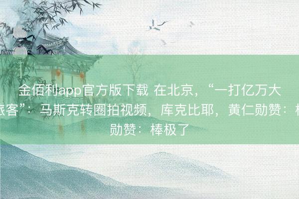 金佰利app官方版下载 在北京,“一打亿万大亨变旅客”:马斯克转圈拍视频,库克比耶,黄仁勋赞:棒极了
