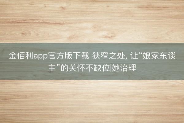 金佰利app官方版下载 狭窄之处， 让“娘家东谈主”的关怀不缺位|她治理