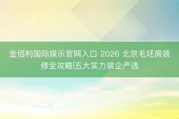 金佰利国际娱乐官网入口 2026 北京毛坯房装修全攻略|五大实力装企严选