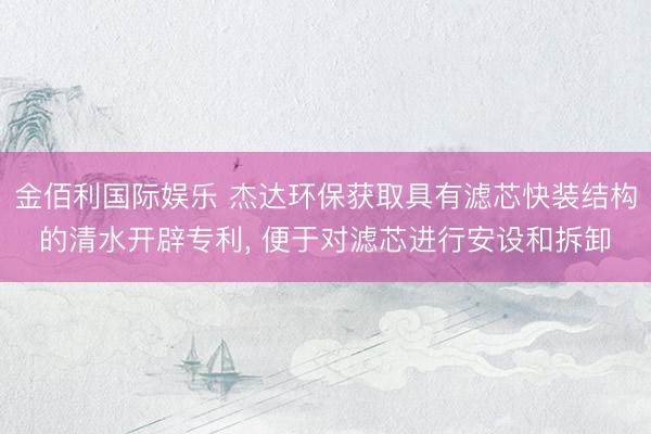 金佰利国际娱乐 杰达环保获取具有滤芯快装结构的清水开辟专利, 便于对滤芯进行安设和拆卸