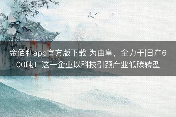金佰利app官方版下载 为曲阜，全力干|日产600吨！这一企业以科技引颈产业低碳转型
