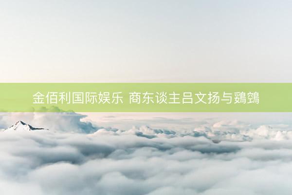 金佰利国际娱乐 商东谈主吕文扬与鵎鵼