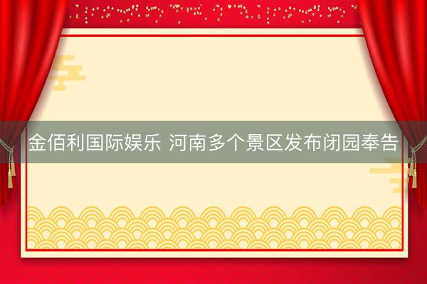 金佰利国际娱乐 河南多个景区发布闭园奉告