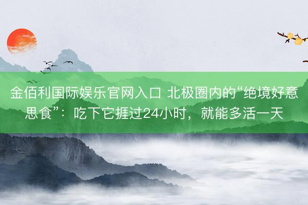 金佰利国际娱乐官网入口 北极圈内的“绝境好意思食”：吃下它捱过24小时，就能多活一天