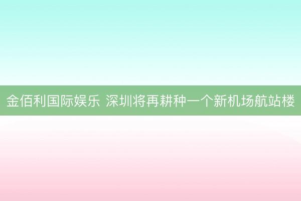 金佰利国际娱乐 深圳将再耕种一个新机场航站楼