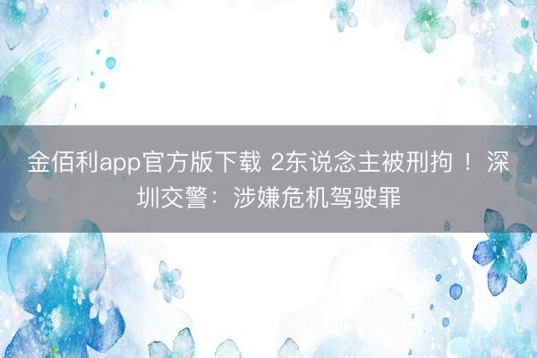 金佰利app官方版下载 2东说念主被刑拘 ！深圳交警：涉嫌危机驾驶罪