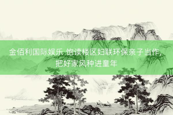 金佰利国际娱乐 饱读楼区妇联环保亲子当作， 把好家风种进童年