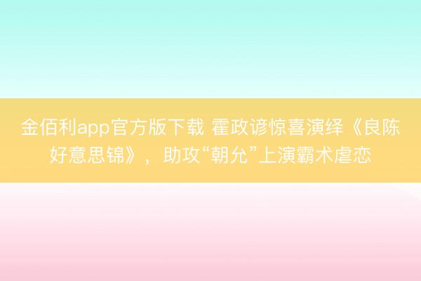 金佰利app官方版下载 霍政谚惊喜演绎《良陈好意思锦》，助攻“朝允”上演霸术虐恋