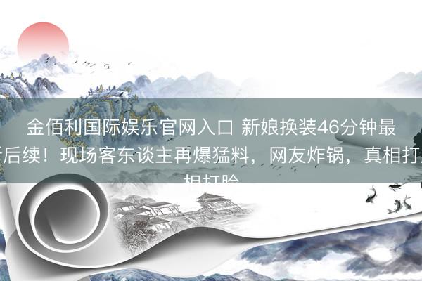 金佰利国际娱乐官网入口 新娘换装46分钟最新后续！现场客东谈主再爆猛料，网友炸锅，真相打脸