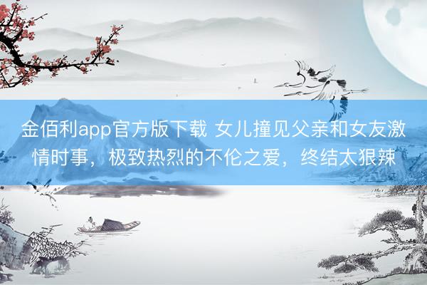 金佰利app官方版下载 女儿撞见父亲和女友激情时事，极致热烈的不伦之爱，终结太狠辣
