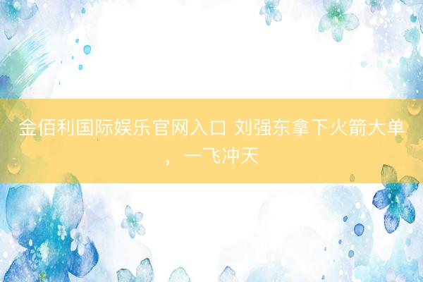 金佰利国际娱乐官网入口 刘强东拿下火箭大单，一飞冲天