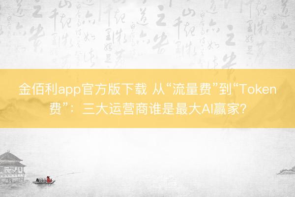 金佰利app官方版下载 从“流量费”到“Token费”：三大运营商谁是最大AI赢家？