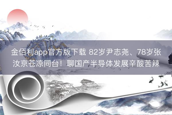 金佰利app官方版下载 82岁尹志尧、78岁张汝京苍凉同台！聊国产半导体发展辛酸苦辣