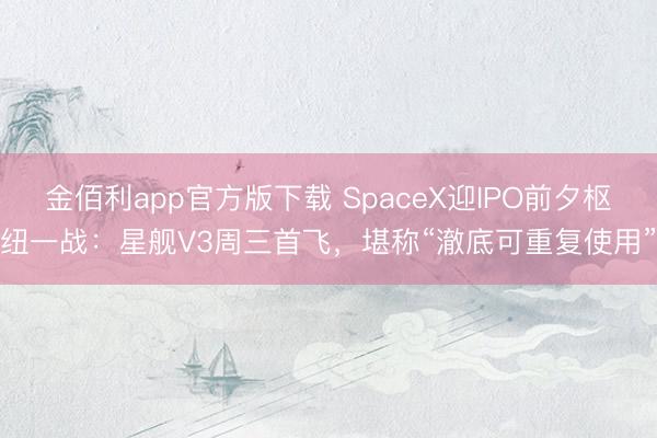 金佰利app官方版下载 SpaceX迎IPO前夕枢纽一战：星舰V3周三首飞，堪称“澈底可重复使用”