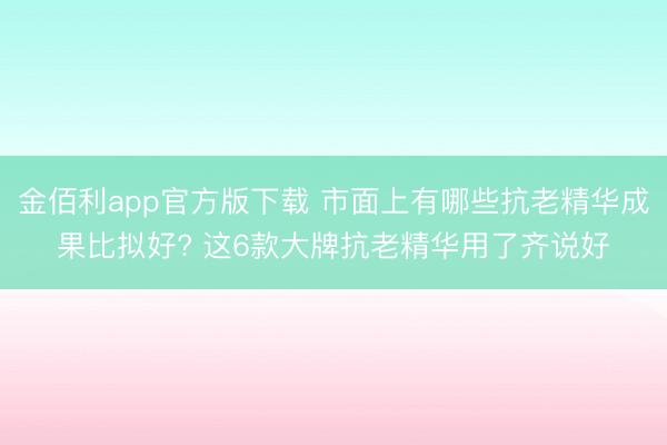 金佰利app官方版下载 市面上有哪些抗老精华成果比拟好? 这6款大牌抗老精华用了齐说好