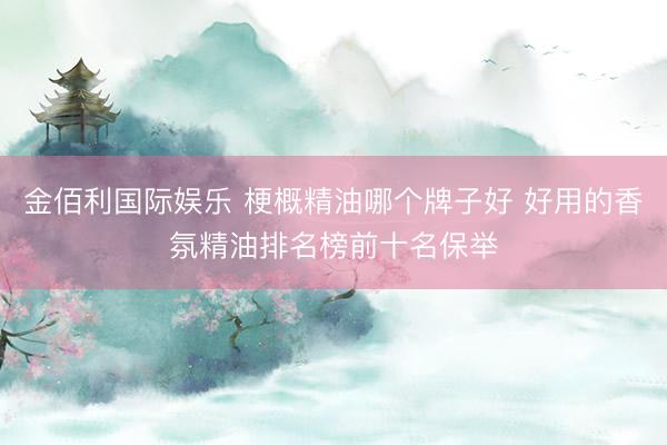 金佰利国际娱乐 梗概精油哪个牌子好 好用的香氛精油排名榜前十名保举