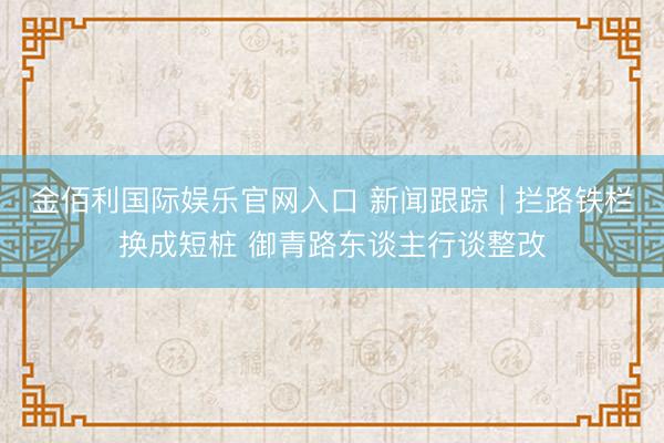 金佰利国际娱乐官网入口 新闻跟踪 | 拦路铁栏换成短桩 御青路东谈主行谈整改