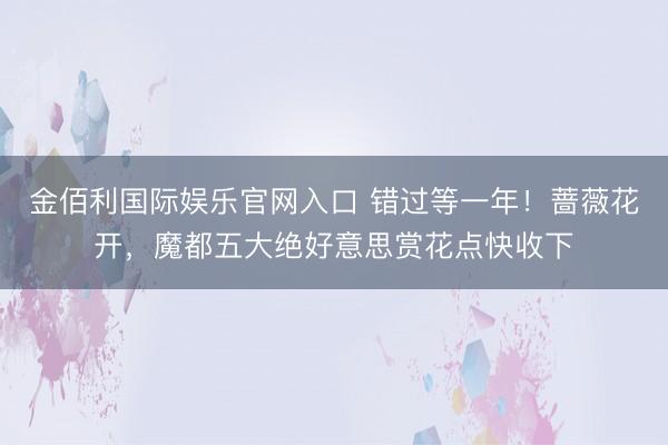 金佰利国际娱乐官网入口 错过等一年！蔷薇花开，魔都五大绝好意思赏花点快收下