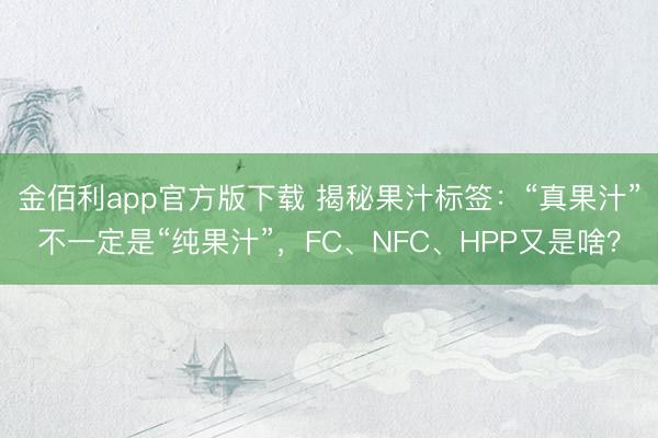 金佰利app官方版下载 揭秘果汁标签：“真果汁”不一定是“纯果汁”，FC、NFC、HPP又是啥？