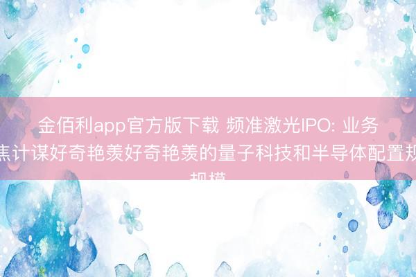 金佰利app官方版下载 频准激光IPO: 业务聚焦计谋好奇艳羡好奇艳羡的量子科技和半导体配置规模