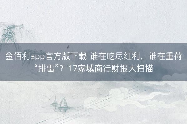 金佰利app官方版下载 谁在吃尽红利，谁在重荷“排雷”？17家城商行财报大扫描