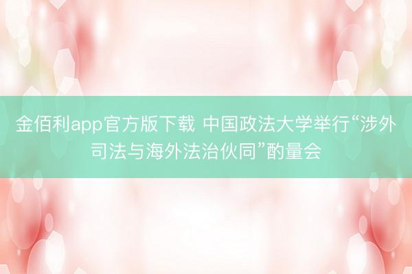 金佰利app官方版下载 中国政法大学举行“涉外司法与海外法治伙同”酌量会