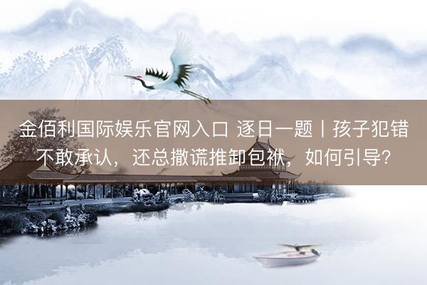 金佰利国际娱乐官网入口 逐日一题丨孩子犯错不敢承认，还总撒谎推卸包袱，如何引导？