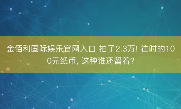 金佰利国际娱乐官网入口 拍了2.3万! 往时的100元纸币， 这种谁还留着?