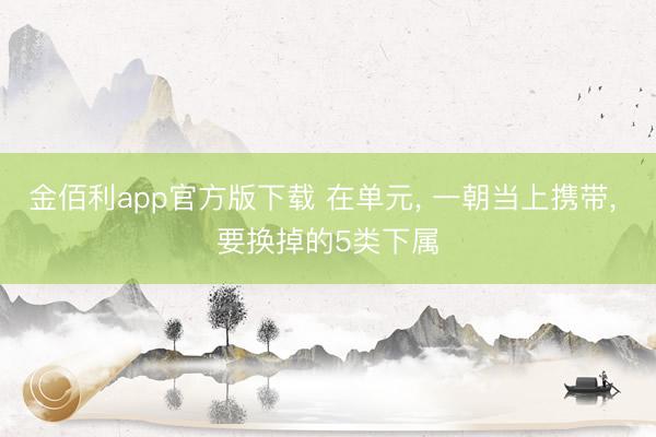 金佰利app官方版下载 在单元， 一朝当上携带， 要换掉的5类下属