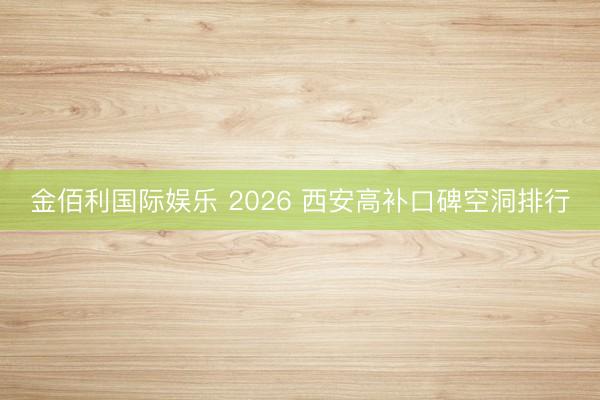 金佰利国际娱乐 2026 西安高补口碑空洞排行