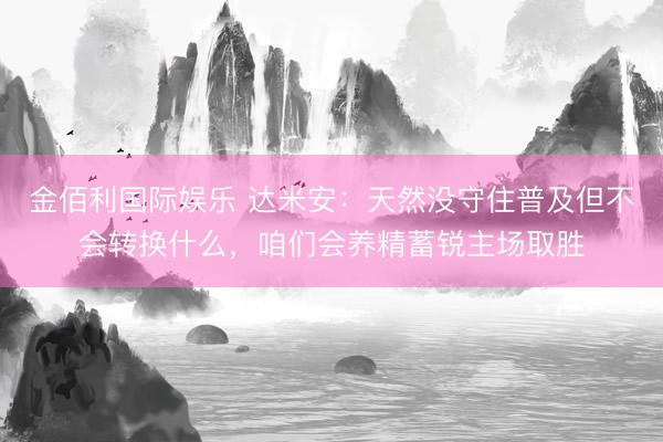 金佰利国际娱乐 达米安：天然没守住普及但不会转换什么，咱们会养精蓄锐主场取胜